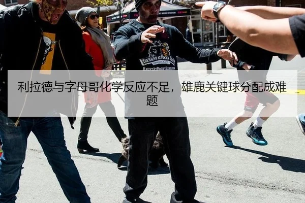 利拉德与字母哥化学反应不足，雄鹿关键球分配成难题