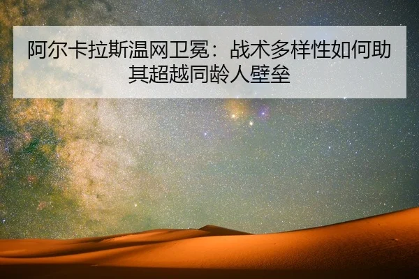 阿尔卡拉斯温网卫冕：战术多样性如何助其超越同龄人壁垒
