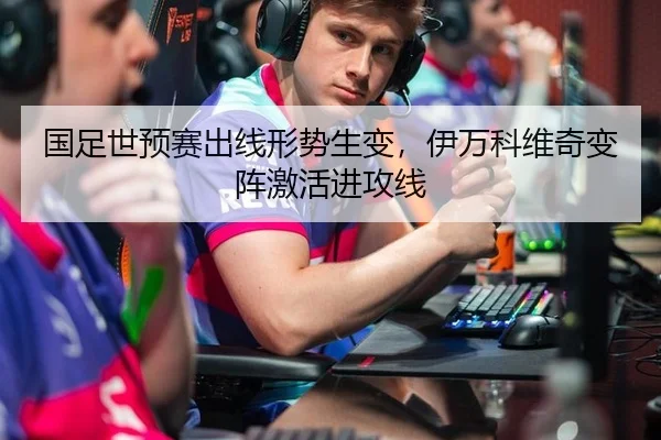 国足世预赛出线形势生变，伊万科维奇变阵激活进攻线