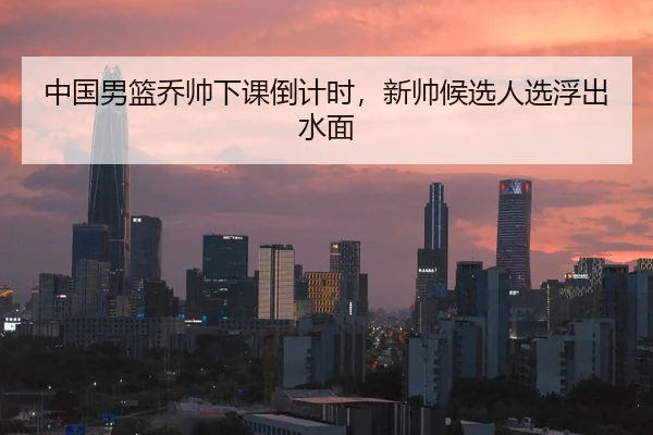 中国男篮乔帅下课倒计时，新帅候选人选浮出水面