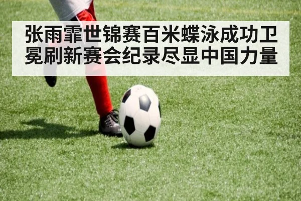 张雨霏世锦赛百米蝶泳成功卫冕刷新赛会纪录尽显中国力量