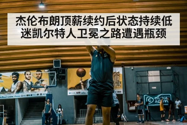 杰伦布朗顶薪续约后状态持续低迷凯尔特人卫冕之路遭遇瓶颈