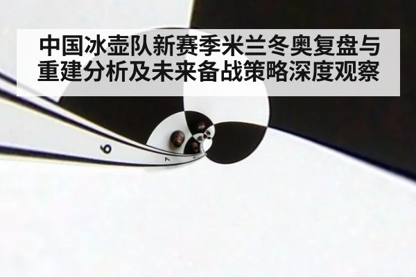 中国冰壶队新赛季米兰冬奥复盘与重建分析及未来备战策略深度观察